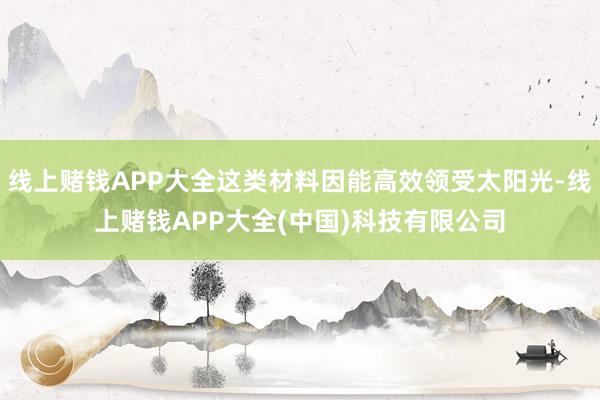 线上赌钱APP大全这类材料因能高效领受太阳光-线上赌钱APP大全(中国)科技有限公司