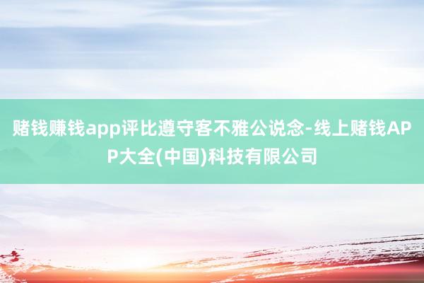 赌钱赚钱app评比遵守客不雅公说念-线上赌钱APP大全(中国)科技有限公司
