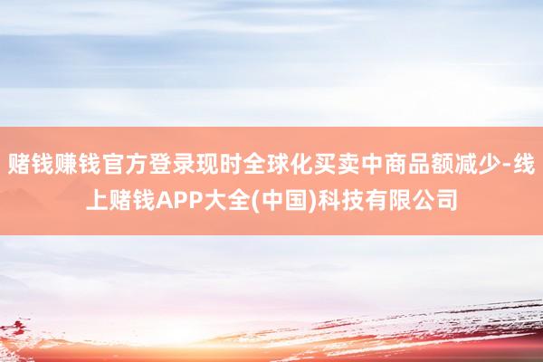 赌钱赚钱官方登录现时全球化买卖中商品额减少-线上赌钱APP大全(中国)科技有限公司
