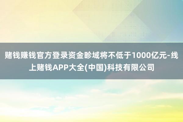 赌钱赚钱官方登录资金畛域将不低于1000亿元-线上赌钱APP大全(中国)科技有限公司