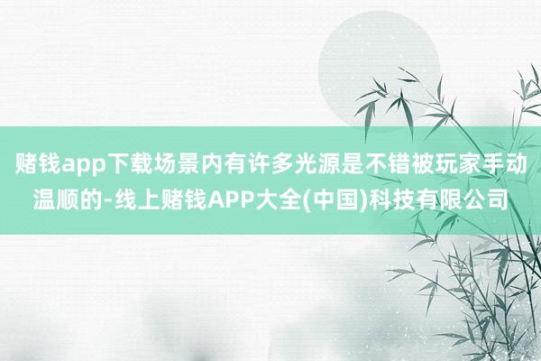 赌钱app下载场景内有许多光源是不错被玩家手动温顺的-线上赌钱APP大全(中国)科技有限公司