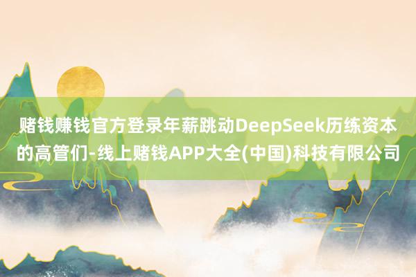 赌钱赚钱官方登录年薪跳动DeepSeek历练资本的高管们-线上赌钱APP大全(中国)科技有限公司