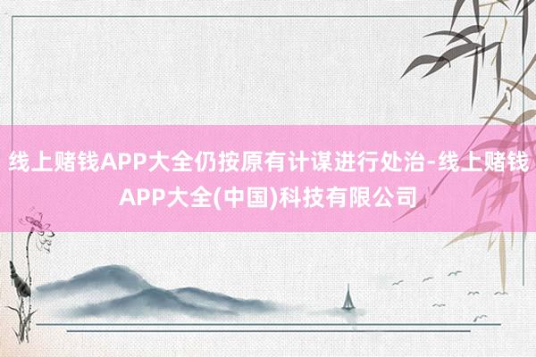 线上赌钱APP大全仍按原有计谋进行处治-线上赌钱APP大全(中国)科技有限公司
