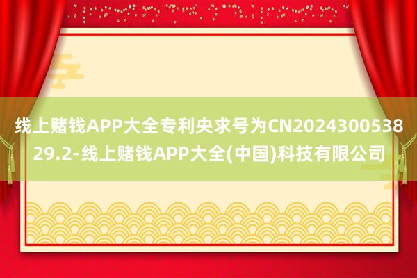 线上赌钱APP大全专利央求号为CN202430053829.2-线上赌钱APP大全(中国)科技有限公司
