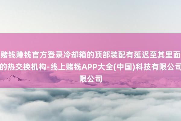 赌钱赚钱官方登录冷却箱的顶部装配有延迟至其里面的热交换机构-线上赌钱APP大全(中国)科技有限公司