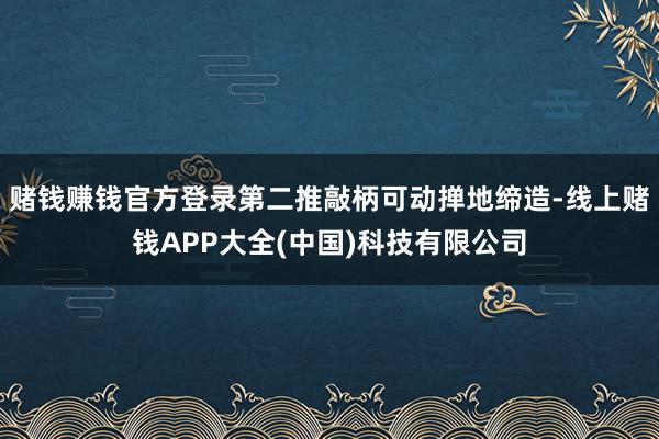 赌钱赚钱官方登录第二推敲柄可动掸地缔造-线上赌钱APP大全(中国)科技有限公司