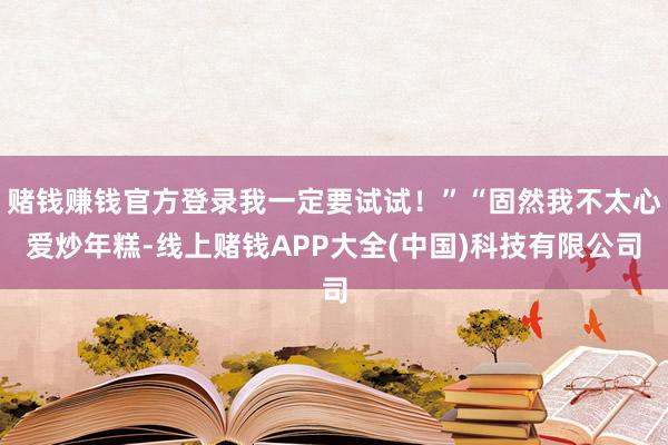 赌钱赚钱官方登录我一定要试试！”“固然我不太心爱炒年糕-线上赌钱APP大全(中国)科技有限公司
