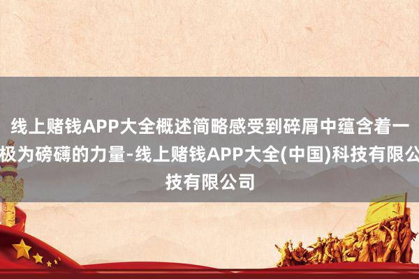 线上赌钱APP大全概述简略感受到碎屑中蕴含着一股极为磅礴的力量-线上赌钱APP大全(中国)科技有限公司