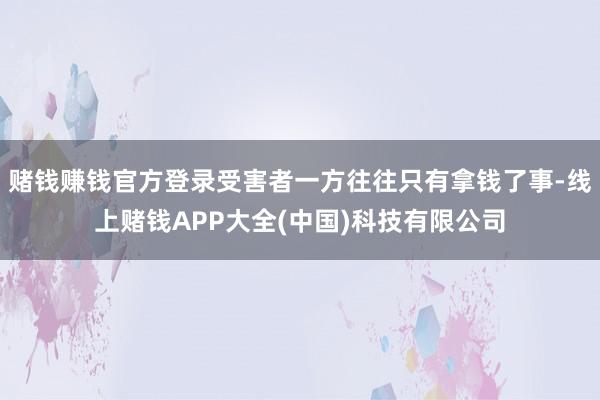 赌钱赚钱官方登录受害者一方往往只有拿钱了事-线上赌钱APP大全(中国)科技有限公司