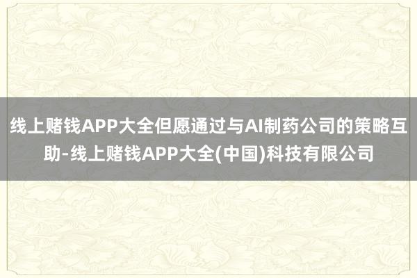 线上赌钱APP大全但愿通过与AI制药公司的策略互助-线上赌钱APP大全(中国)科技有限公司