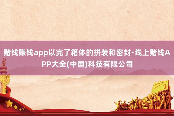 赌钱赚钱app以完了箱体的拼装和密封-线上赌钱APP大全(中国)科技有限公司