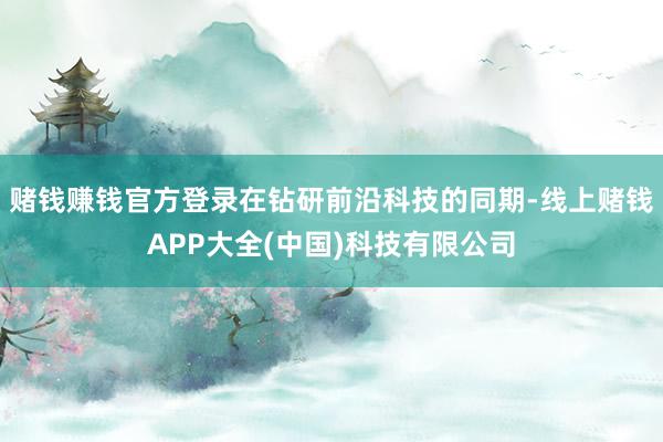 赌钱赚钱官方登录在钻研前沿科技的同期-线上赌钱APP大全(中国)科技有限公司