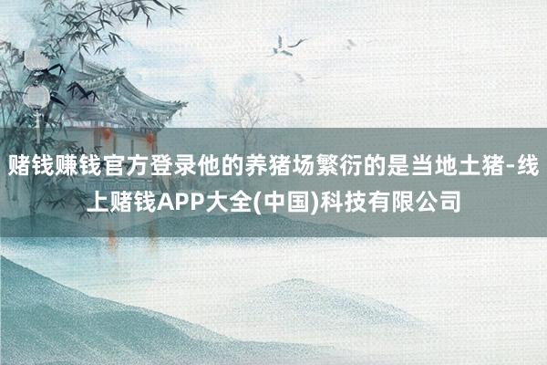 赌钱赚钱官方登录他的养猪场繁衍的是当地土猪-线上赌钱APP大全(中国)科技有限公司