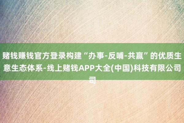 赌钱赚钱官方登录构建“办事-反哺-共赢”的优质生意生态体系-线上赌钱APP大全(中国)科技有限公司