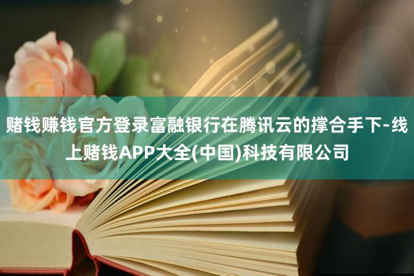 赌钱赚钱官方登录富融银行在腾讯云的撑合手下-线上赌钱APP大全(中国)科技有限公司