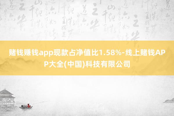 赌钱赚钱app现款占净值比1.58%-线上赌钱APP大全(中国)科技有限公司