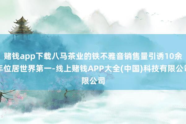 赌钱app下载八马茶业的铁不雅音销售量引诱10余年位居世界第一-线上赌钱APP大全(中国)科技有限公司