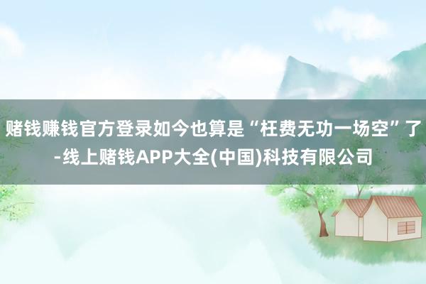 赌钱赚钱官方登录如今也算是“枉费无功一场空”了-线上赌钱APP大全(中国)科技有限公司
