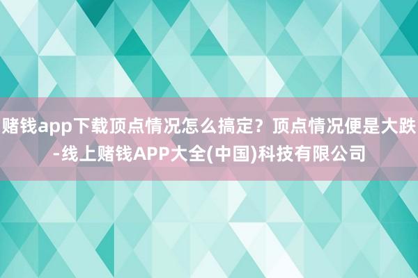赌钱app下载顶点情况怎么搞定？顶点情况便是大跌-线上赌钱APP大全(中国)科技有限公司