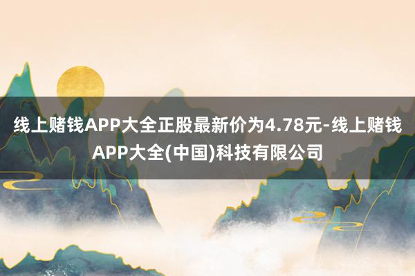 线上赌钱APP大全正股最新价为4.78元-线上赌钱APP大全(中国)科技有限公司