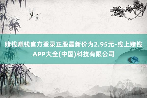 赌钱赚钱官方登录正股最新价为2.95元-线上赌钱APP大全(中国)科技有限公司
