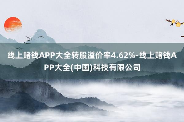 线上赌钱APP大全转股溢价率4.62%-线上赌钱APP大全(中国)科技有限公司