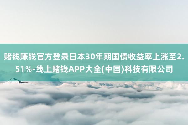 赌钱赚钱官方登录日本30年期国债收益率上涨至2.51%-线上赌钱APP大全(中国)科技有限公司