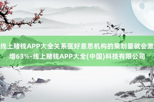 线上赌钱APP大全关系医好意思机构的策划量就会激增63%-线上赌钱APP大全(中国)科技有限公司