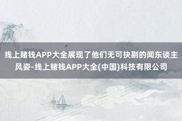 线上赌钱APP大全展现了他们无可抉剔的闻东谈主风姿-线上赌钱APP大全(中国)科技有限公司