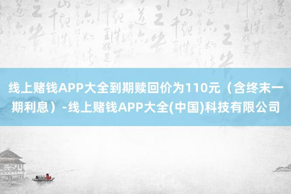 线上赌钱APP大全到期赎回价为110元（含终末一期利息）-线上赌钱APP大全(中国)科技有限公司