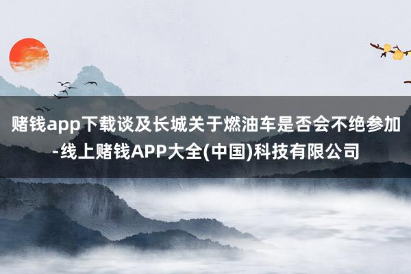 赌钱app下载　　谈及长城关于燃油车是否会不绝参加-线上赌钱APP大全(中国)科技有限公司
