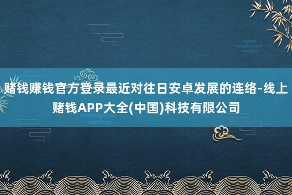 赌钱赚钱官方登录最近对往日安卓发展的连络-线上赌钱APP大全(中国)科技有限公司