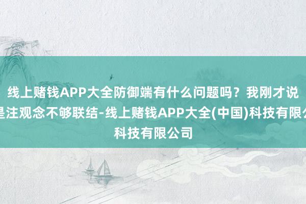 线上赌钱APP大全防御端有什么问题吗？我刚才说了是注观念不够联结-线上赌钱APP大全(中国)科技有限公司