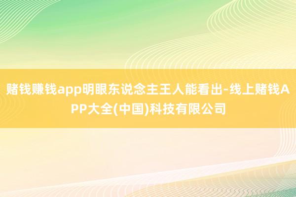 赌钱赚钱app明眼东说念主王人能看出-线上赌钱APP大全(中国)科技有限公司