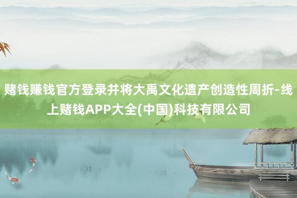 赌钱赚钱官方登录并将大禹文化遗产创造性周折-线上赌钱APP大全(中国)科技有限公司