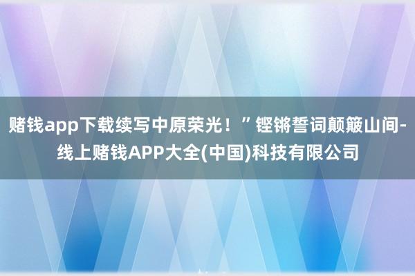 赌钱app下载续写中原荣光！”铿锵誓词颠簸山间-线上赌钱APP大全(中国)科技有限公司