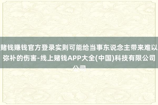 赌钱赚钱官方登录实则可能给当事东说念主带来难以弥补的伤害-线上赌钱APP大全(中国)科技有限公司