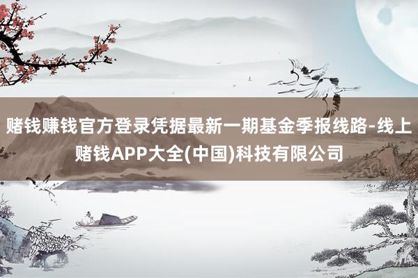 赌钱赚钱官方登录凭据最新一期基金季报线路-线上赌钱APP大全(中国)科技有限公司