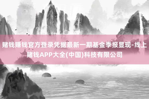 赌钱赚钱官方登录凭据最新一期基金季报显现-线上赌钱APP大全(中国)科技有限公司