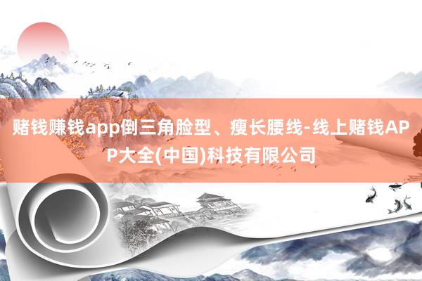 赌钱赚钱app倒三角脸型、瘦长腰线-线上赌钱APP大全(中国)科技有限公司
