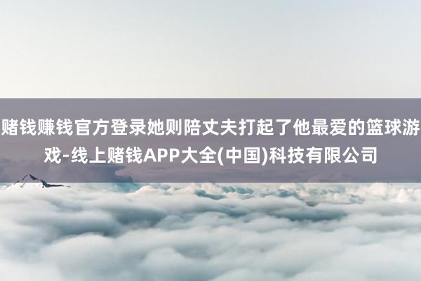 赌钱赚钱官方登录她则陪丈夫打起了他最爱的篮球游戏-线上赌钱APP大全(中国)科技有限公司