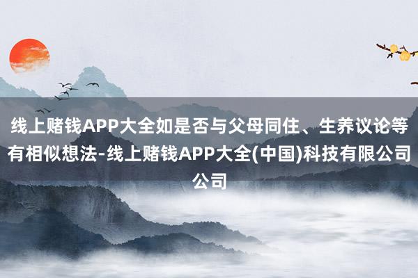 线上赌钱APP大全如是否与父母同住、生养议论等有相似想法-线上赌钱APP大全(中国)科技有限公司