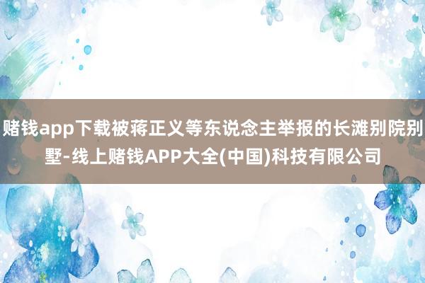 赌钱app下载被蒋正义等东说念主举报的长滩别院别墅-线上赌钱APP大全(中国)科技有限公司
