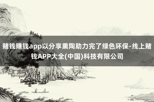 赌钱赚钱app以分享熏陶助力完了绿色环保-线上赌钱APP大全(中国)科技有限公司