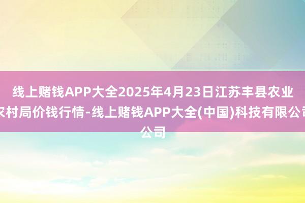 线上赌钱APP大全2025年4月23日江苏丰县农业农村局价钱行情-线上赌钱APP大全(中国)科技有限公司