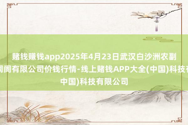 赌钱赚钱app2025年4月23日武汉白沙洲农副居品大阛阓有限公司价钱行情-线上赌钱APP大全(中国)科技有限公司
