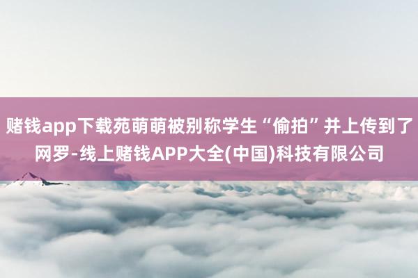 赌钱app下载苑萌萌被别称学生“偷拍”并上传到了网罗-线上赌钱APP大全(中国)科技有限公司
