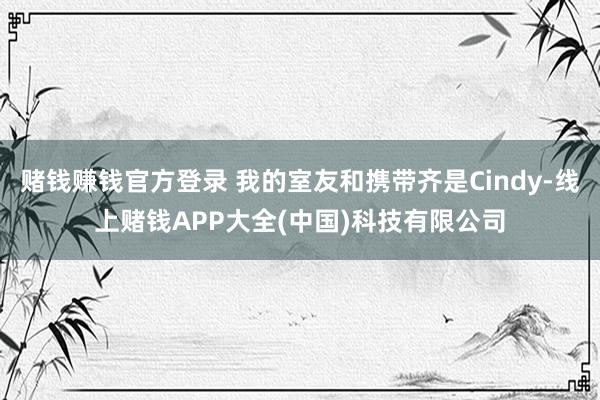 赌钱赚钱官方登录 我的室友和携带齐是Cindy-线上赌钱APP大全(中国)科技有限公司
