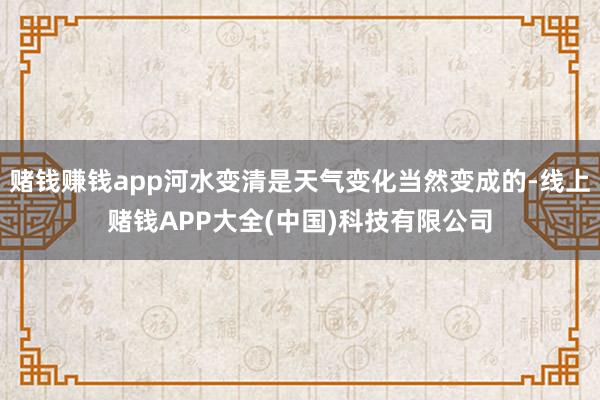 赌钱赚钱app河水变清是天气变化当然变成的-线上赌钱APP大全(中国)科技有限公司