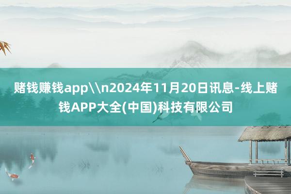 赌钱赚钱app\n2024年11月20日讯息-线上赌钱APP大全(中国)科技有限公司